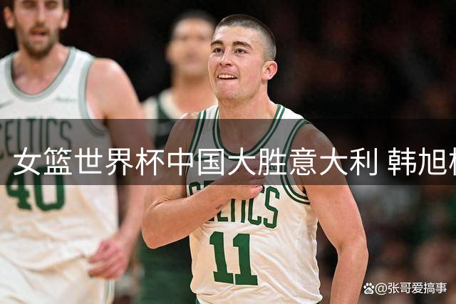 女篮世界杯中国大胜意大利 韩旭杨舒予联手发威