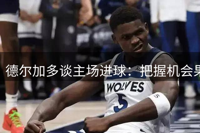 德尔加多谈主场进球：把握机会果断起脚 遗憾未能全取三分